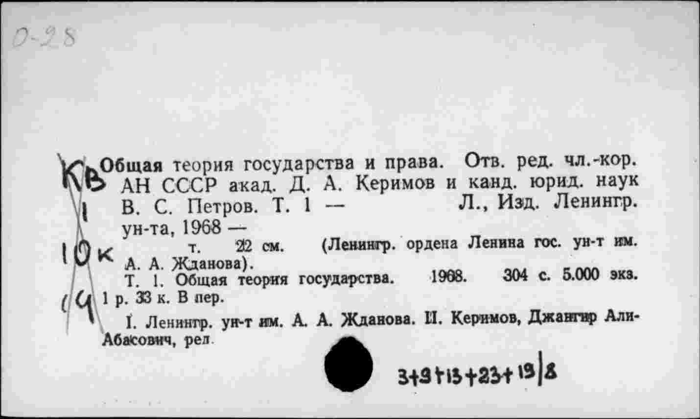 ﻿Л., Изд. Ленингр.
1
■ьОбщая теория государства и права. Отв. ред. чл.-кор. О АН СССР акад. Д. А. Керимов и _канд. юрид. наук | В. С. Петров. Т.
ун-та, 196В —
*)	т. 22 см.
< А. А. Жданова).
Т. 1. Общая теория
(Ленингр. ордена Ленина гос. ун-т им. государства. 1998.	304 с. 5.000 экз.
(1 1 р. ЗВ к. В лер.
’ I. Ленингр. ун-т им. Абасович, ред
к. А. Жданова. II. Керимов, Джангвр Али-
